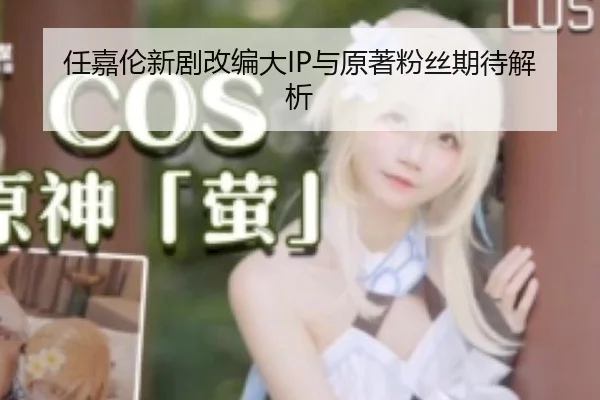 任嘉伦新剧改编大IP与原著粉丝期待解析